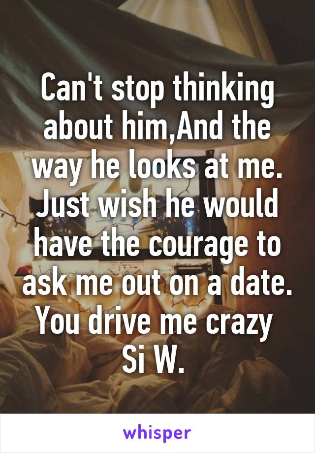 Can't stop thinking about him,And the way he looks at me. Just wish he would have the courage to ask me out on a date. You drive me crazy 
Si W. 