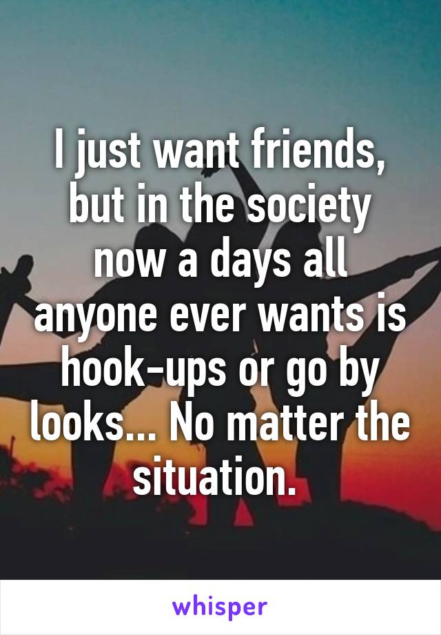 I just want friends, but in the society now a days all anyone ever wants is hook-ups or go by looks... No matter the situation. 