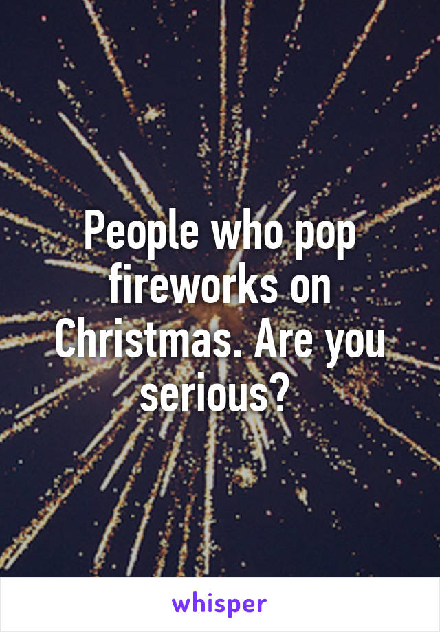 People who pop fireworks on Christmas. Are you serious? 