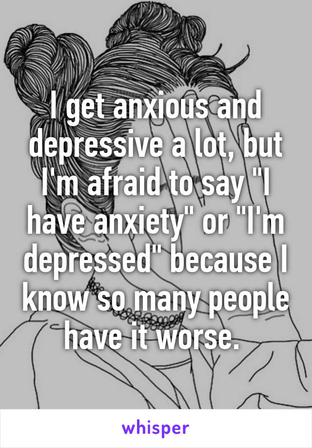 I get anxious and depressive a lot, but I'm afraid to say "I have anxiety" or "I'm depressed" because I know so many people have it worse. 