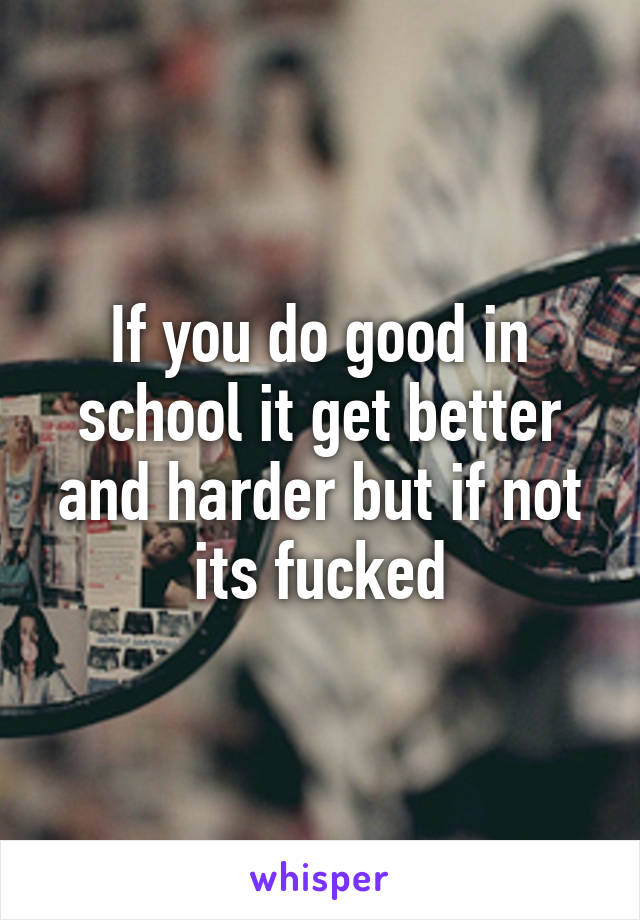 If you do good in school it get better and harder but if not its fucked