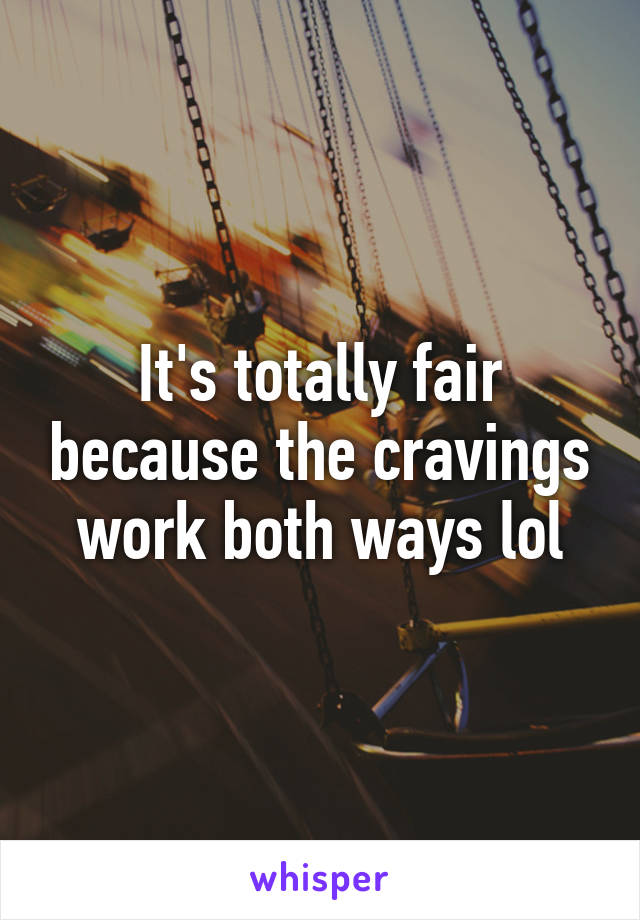 It's totally fair because the cravings work both ways lol