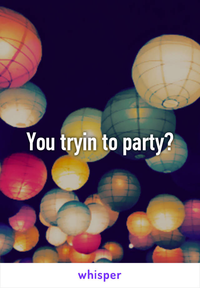 You tryin to party?