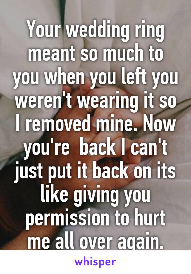 Your wedding ring meant so much to you when you left you weren't wearing it so I removed mine. Now you're  back I can't just put it back on its like giving you permission to hurt me all over again.