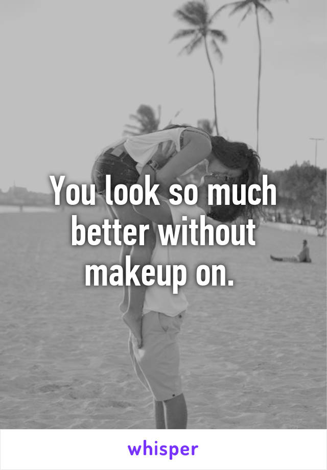 You look so much better without makeup on. 