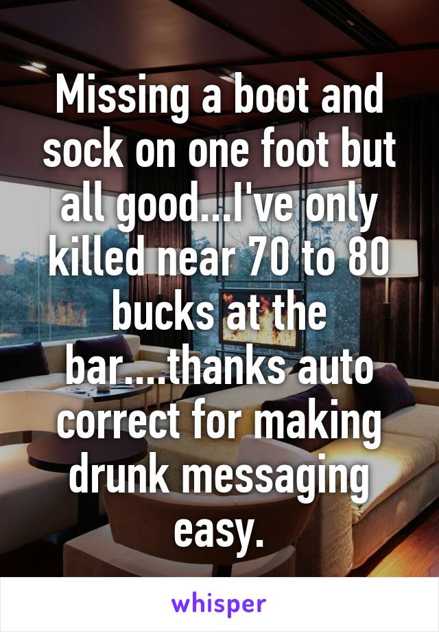 Missing a boot and sock on one foot but all good...I've only killed near 70 to 80 bucks at the bar....thanks auto correct for making drunk messaging easy.