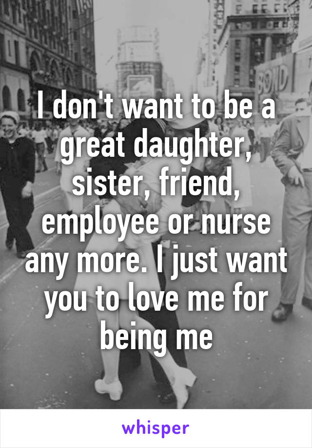 I don't want to be a great daughter, sister, friend, employee or nurse any more. I just want you to love me for being me