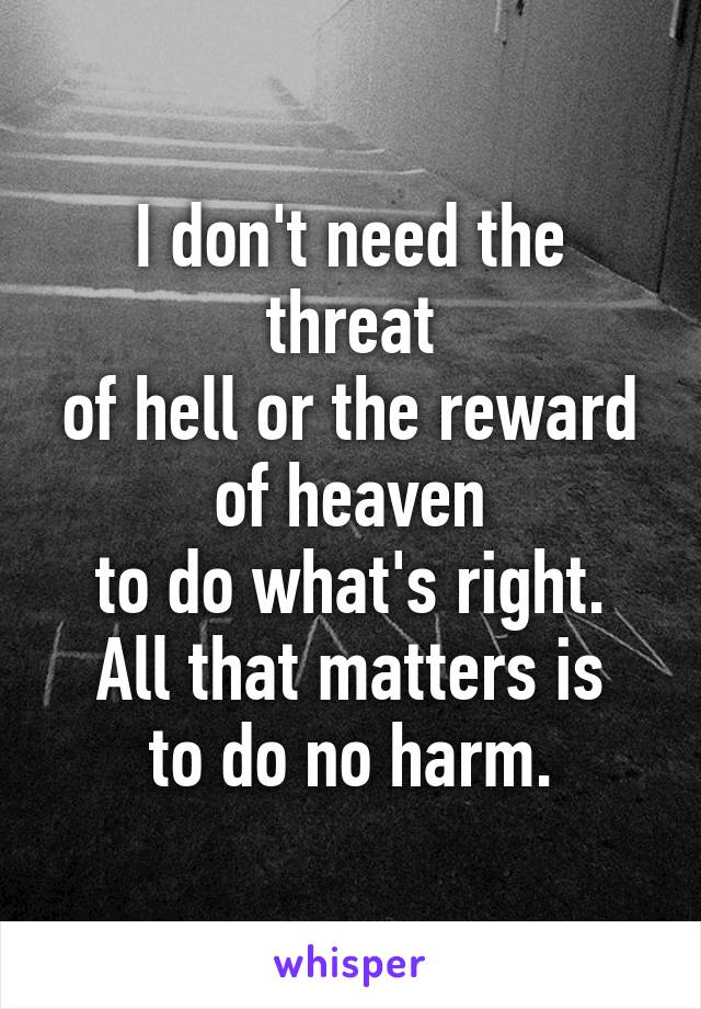 I don't need the threat
of hell or the reward
of heaven
to do what's right.
All that matters is
to do no harm.