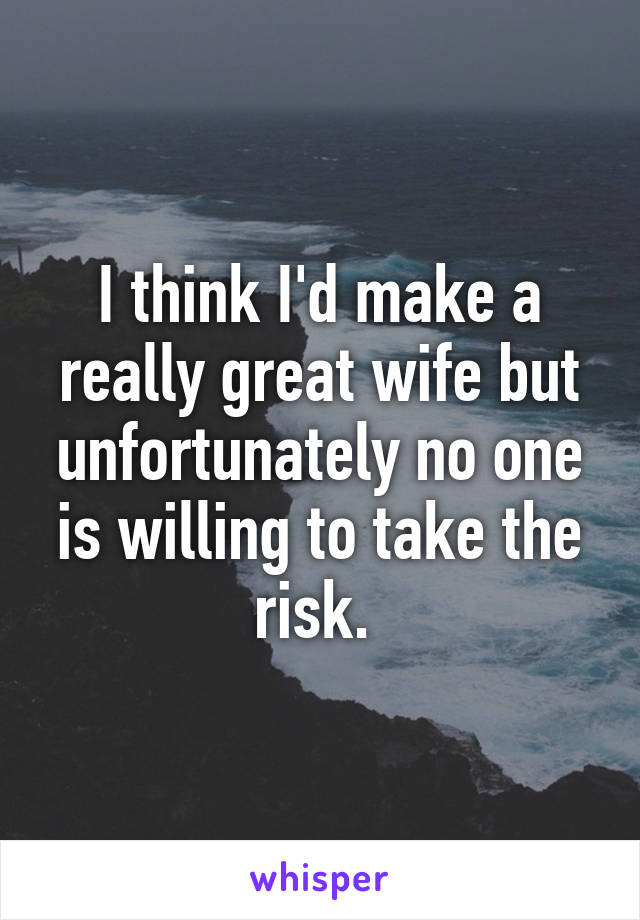 I think I'd make a really great wife but unfortunately no one is willing to take the risk. 