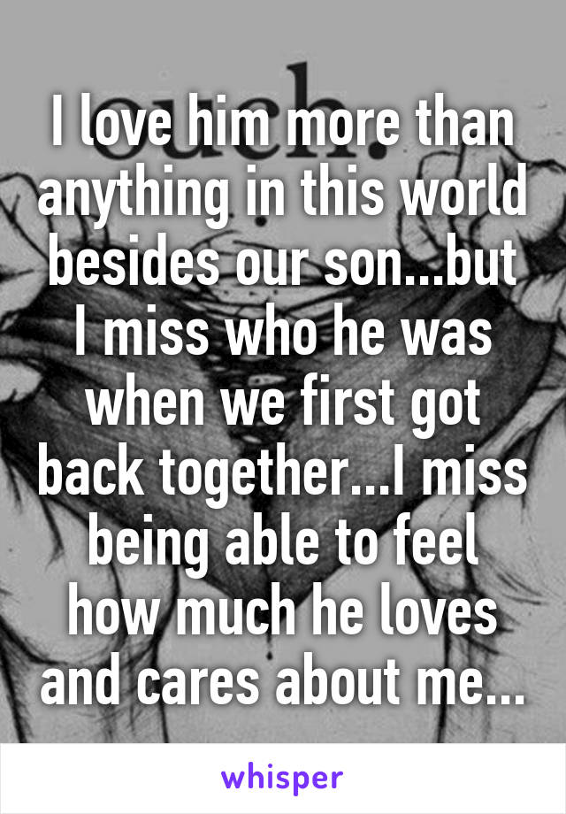 I love him more than anything in this world besides our son...but I miss who he was when we first got back together...I miss being able to feel how much he loves and cares about me...