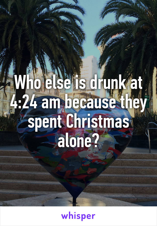 Who else is drunk at 4:24 am because they spent Christmas alone?