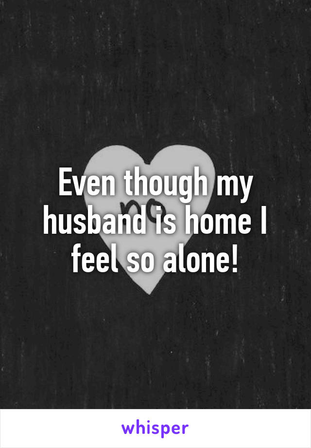 Even though my husband is home I feel so alone!