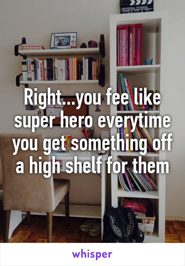 Right...you fee like super hero everytime you get something off a high shelf for them