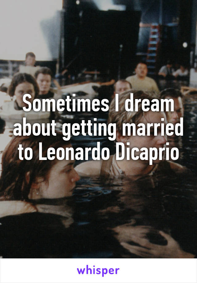 Sometimes I dream about getting married to Leonardo Dicaprio
