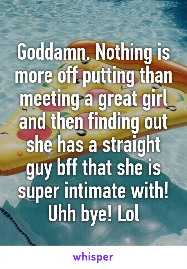 Goddamn. Nothing is more off putting than meeting a great girl and then finding out she has a straight guy bff that she is super intimate with! Uhh bye! Lol