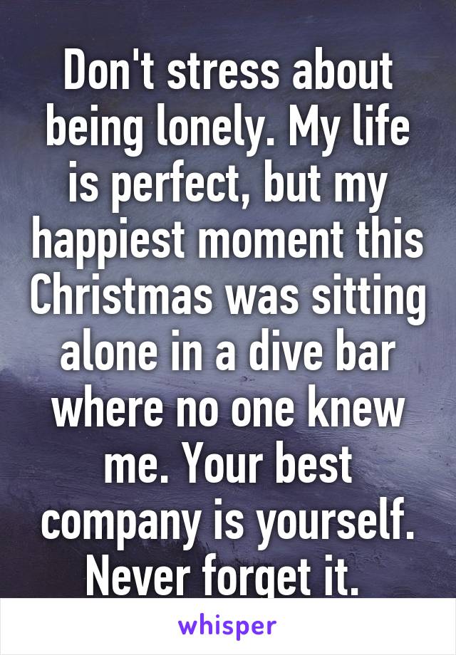 Don't stress about being lonely. My life is perfect, but my happiest moment this Christmas was sitting alone in a dive bar where no one knew me. Your best company is yourself. Never forget it. 