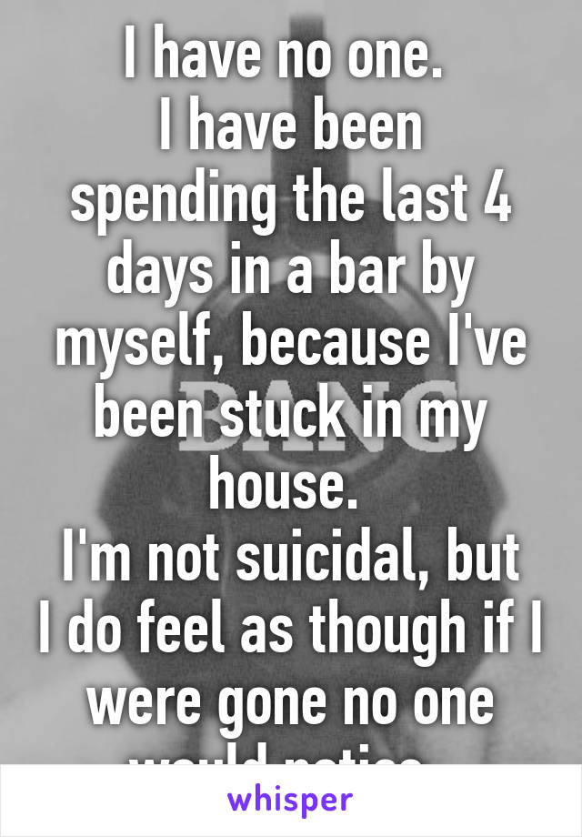 I have no one. 
I have been spending the last 4 days in a bar by myself, because I've been stuck in my house. 
I'm not suicidal, but I do feel as though if I were gone no one would notice. 