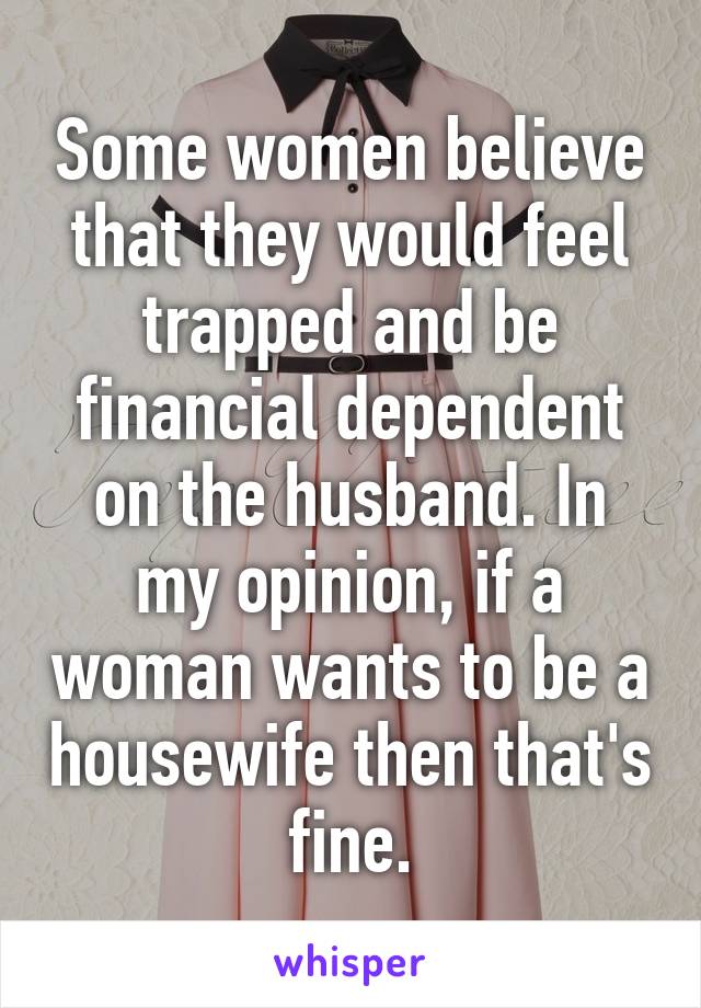 Some women believe that they would feel trapped and be financial dependent on the husband. In my opinion, if a woman wants to be a housewife then that's fine.
