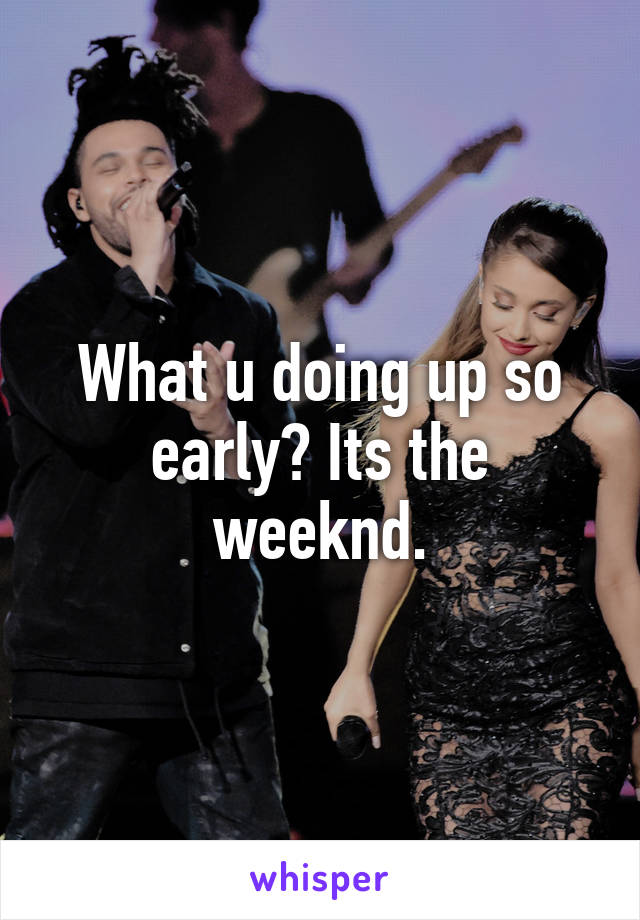 What u doing up so early? Its the weeknd.