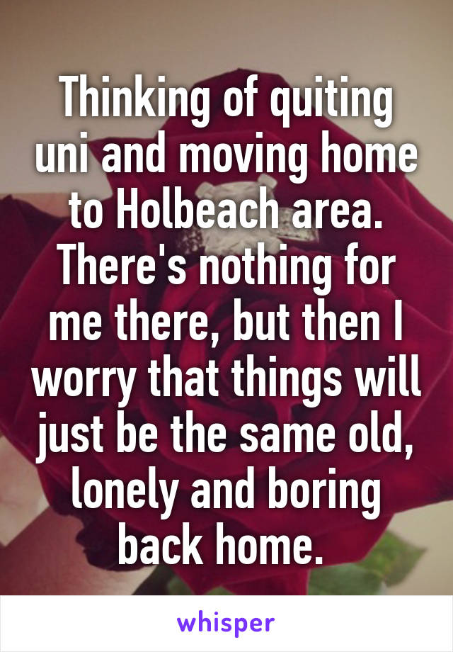 Thinking of quiting uni and moving home to Holbeach area. There's nothing for me there, but then I worry that things will just be the same old, lonely and boring back home. 