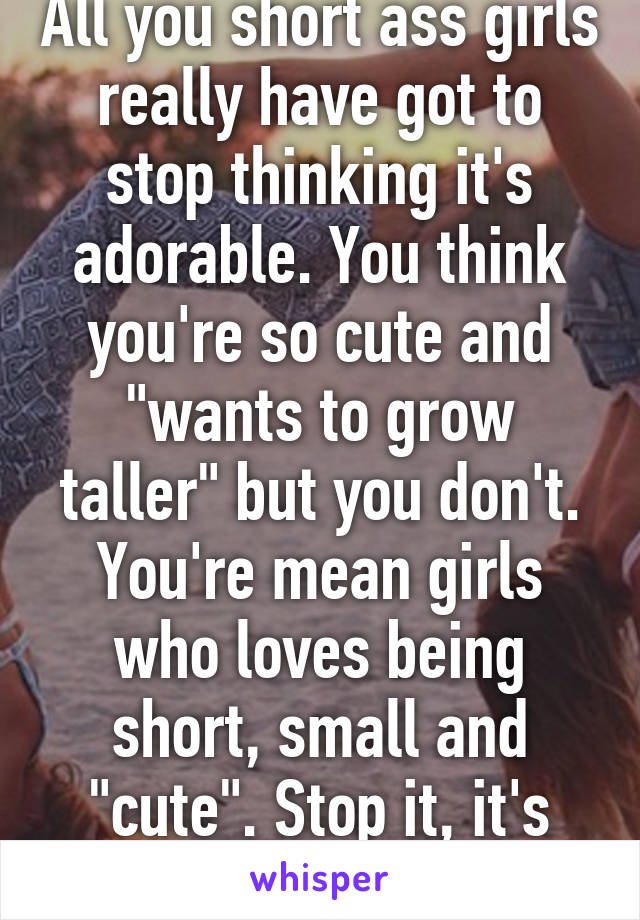 All you short ass girls really have got to stop thinking it's adorable. You think you're so cute and "wants to grow taller" but you don't. You're mean girls who loves being short, small and "cute". Stop it, it's annoying. 