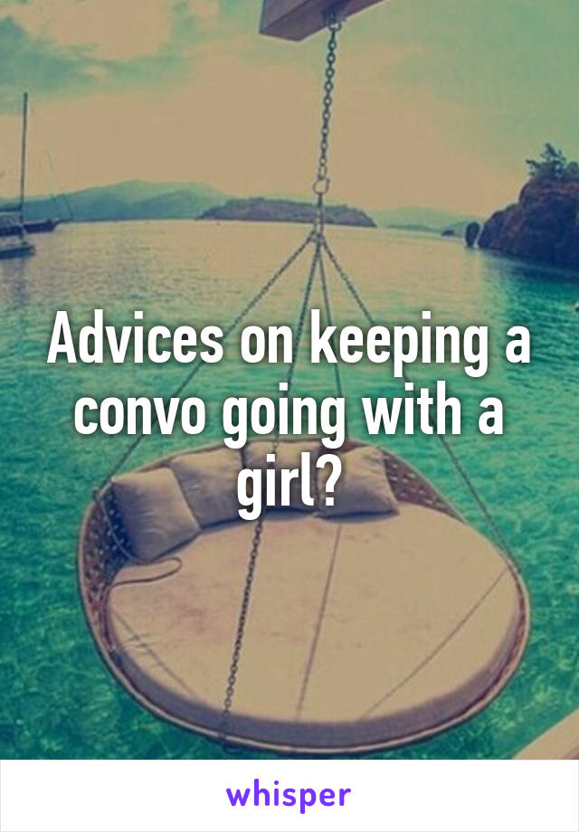 Advices on keeping a convo going with a girl?