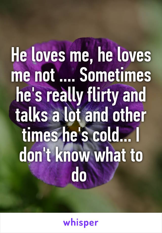 He loves me, he loves me not .... Sometimes he's really flirty and talks a lot and other times he's cold... I don't know what to do 