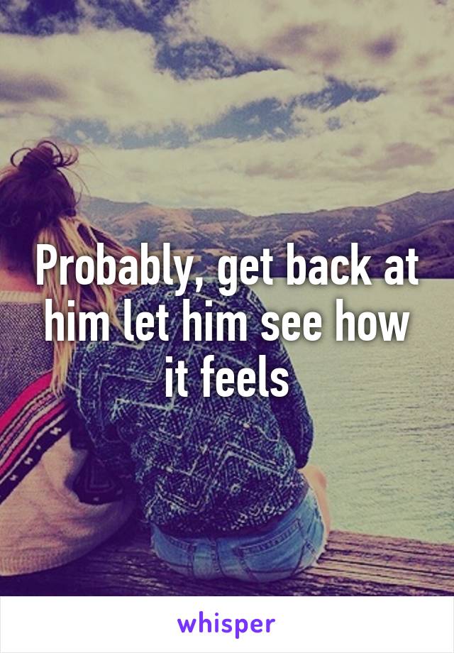 Probably, get back at him let him see how it feels