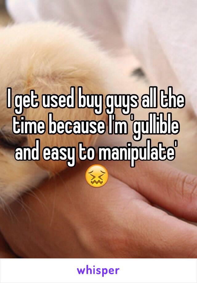 I get used buy guys all the time because I'm 'gullible and easy to manipulate' 😖