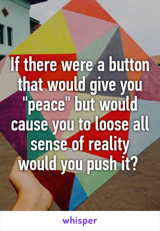 If there were a button that would give you "peace" but would cause you to loose all sense of reality would you push it? 