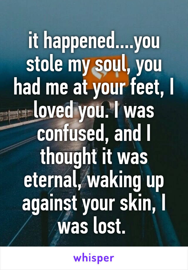 it happened....you stole my soul, you had me at your feet, I loved you. I was confused, and I thought it was eternal, waking up against your skin, I was lost. 