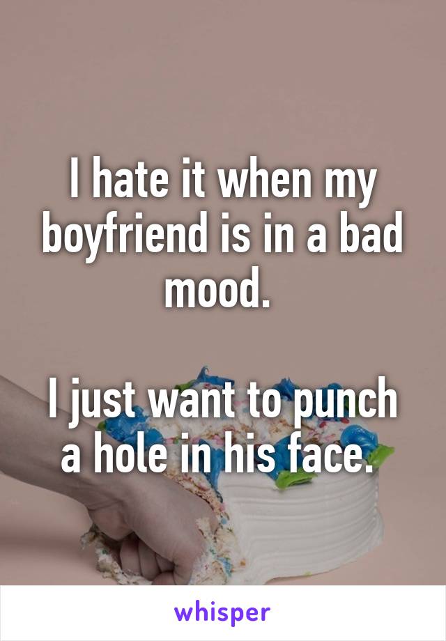 I hate it when my boyfriend is in a bad mood. 

I just want to punch a hole in his face. 