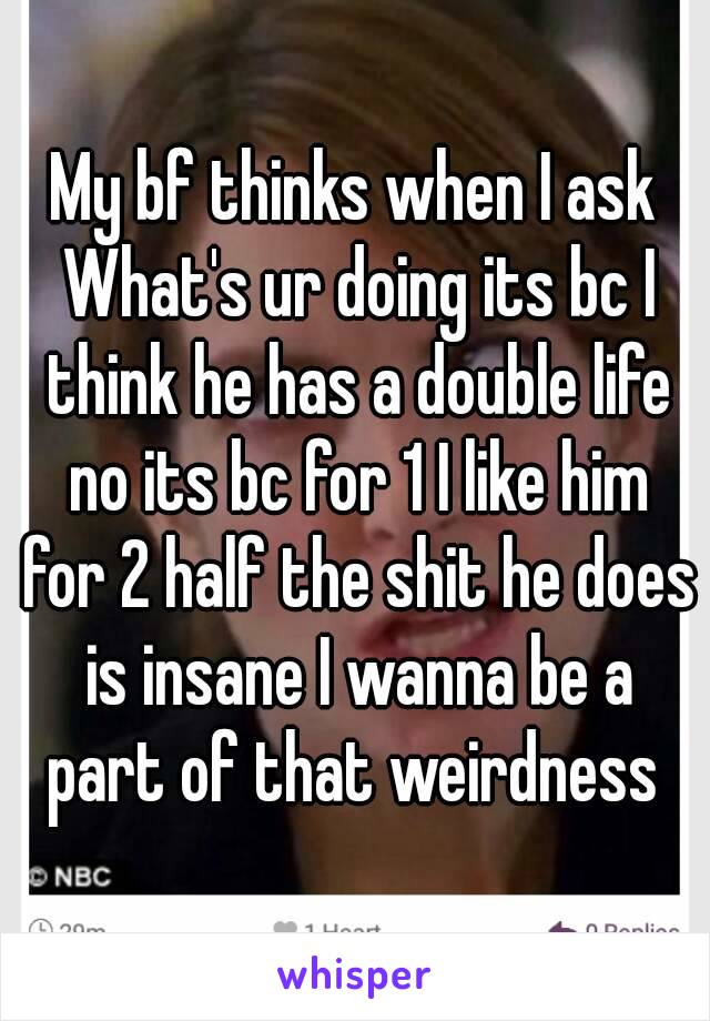 My bf thinks when I ask What's ur doing its bc I think he has a double life no its bc for 1 I like him for 2 half the shit he does is insane I wanna be a part of that weirdness 