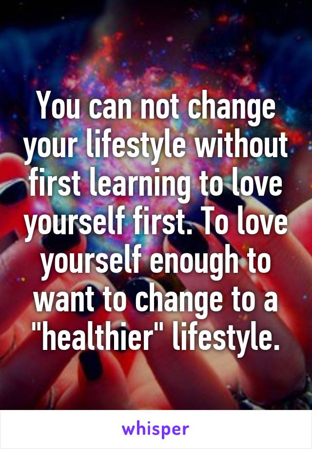 You can not change your lifestyle without first learning to love yourself first. To love yourself enough to want to change to a "healthier" lifestyle.