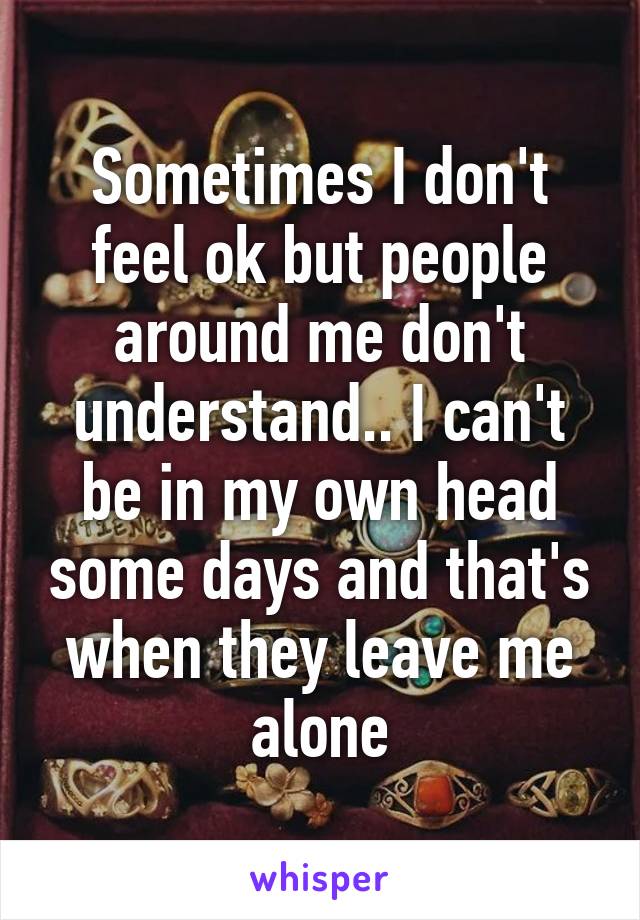 Sometimes I don't feel ok but people around me don't understand.. I can't be in my own head some days and that's when they leave me alone