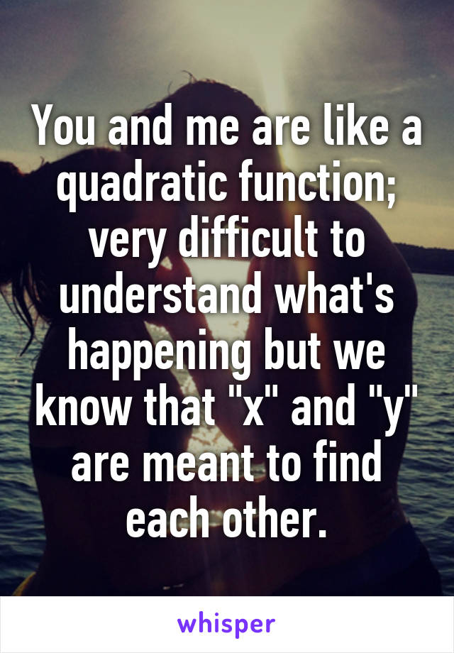 You and me are like a quadratic function; very difficult to understand what's happening but we know that "x" and "y" are meant to find each other.