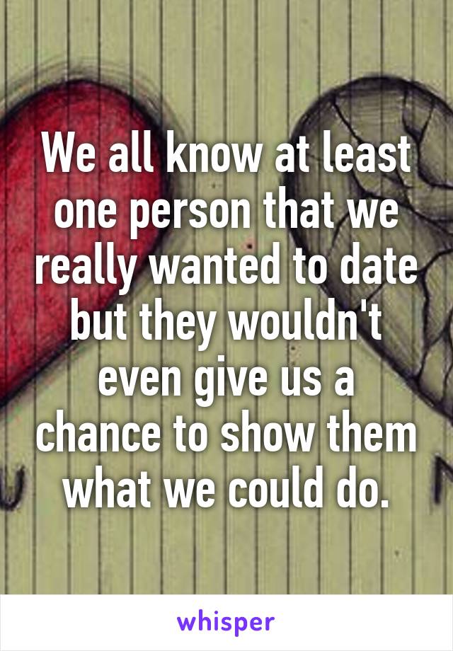 We all know at least one person that we really wanted to date but they wouldn't even give us a chance to show them what we could do.