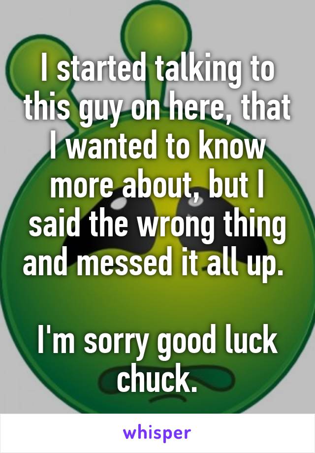 I started talking to this guy on here, that I wanted to know more about, but I said the wrong thing and messed it all up. 

I'm sorry good luck chuck.