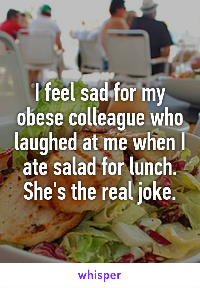 I feel sad for my obese colleague who laughed at me when I ate salad for lunch. She's the real joke.