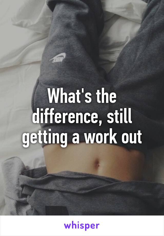 What's the difference, still getting a work out