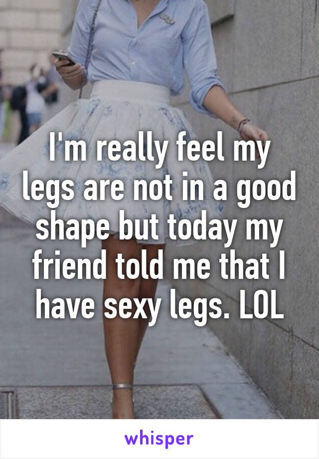 I'm really feel my legs are not in a good shape but today my friend told me that I have sexy legs. LOL