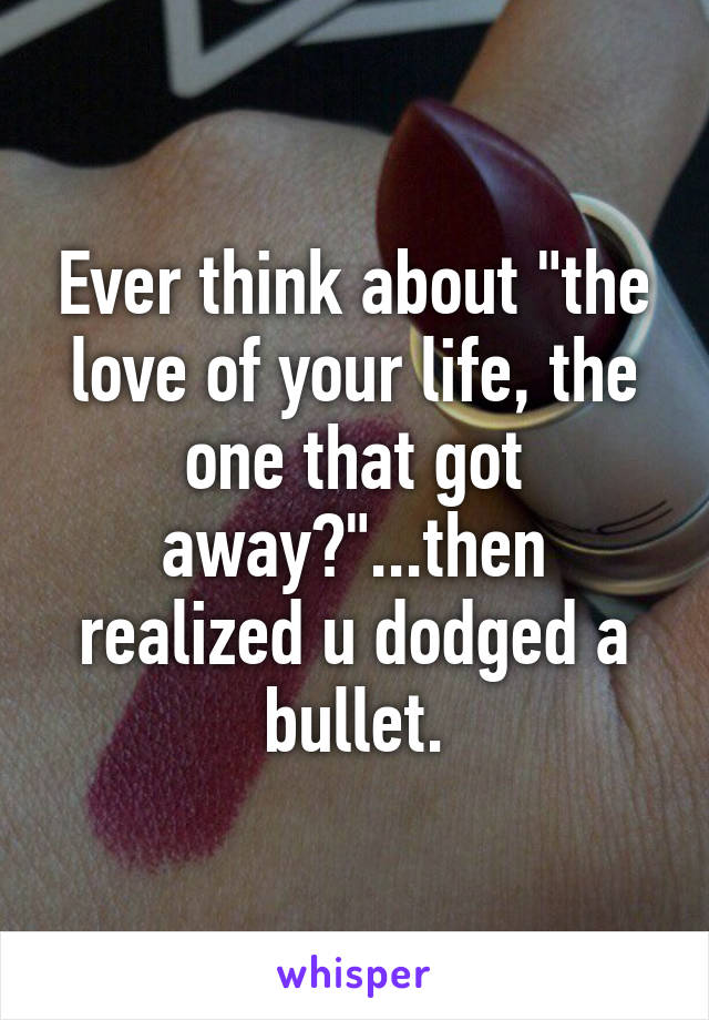 Ever think about "the love of your life, the one that got away?"...then realized u dodged a bullet.