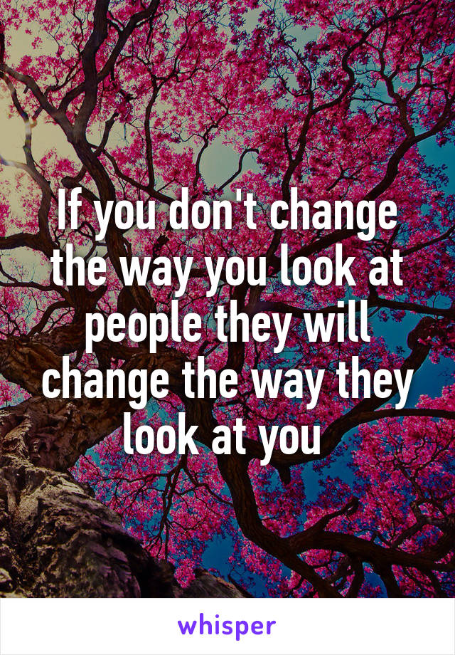 If you don't change the way you look at people they will change the way they look at you 