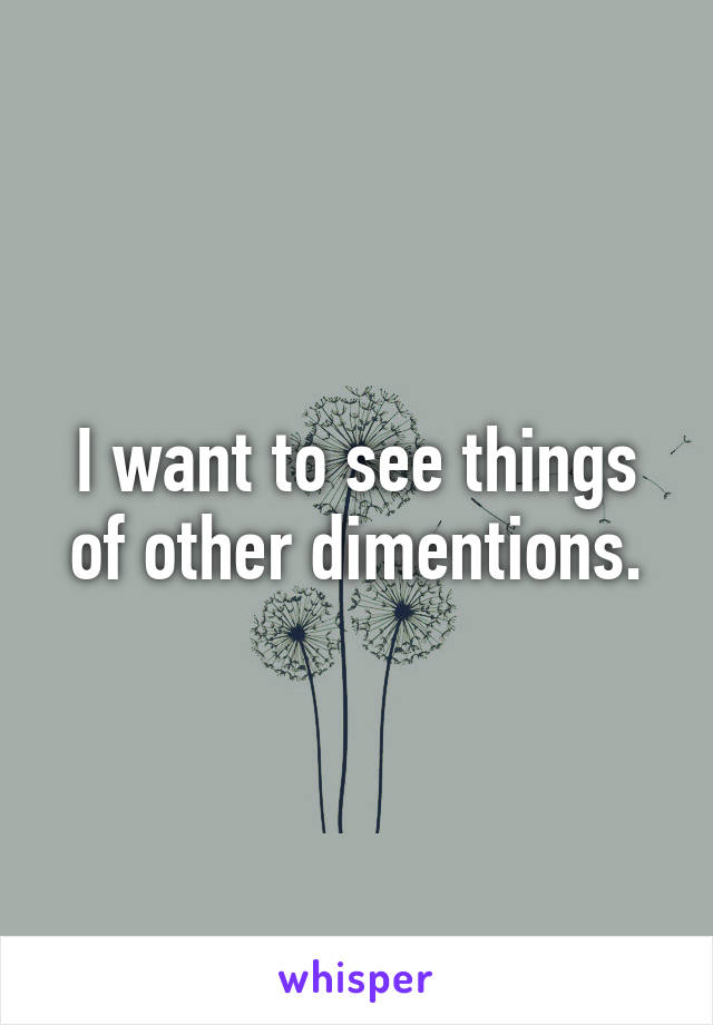 I want to see things of other dimentions.