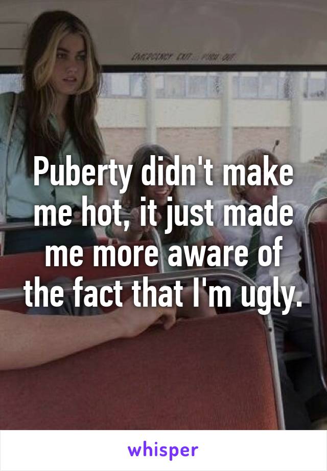 Puberty didn't make me hot, it just made me more aware of the fact that I'm ugly.