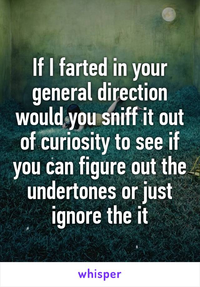 If I farted in your general direction would you sniff it out of curiosity to see if you can figure out the undertones or just ignore the it