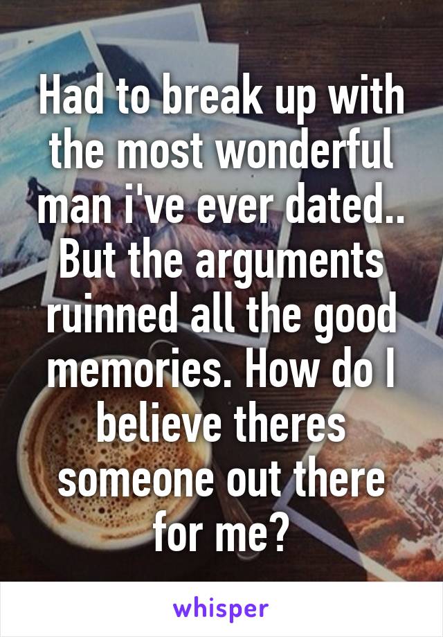 Had to break up with the most wonderful man i've ever dated.. But the arguments ruinned all the good memories. How do I believe theres someone out there for me?