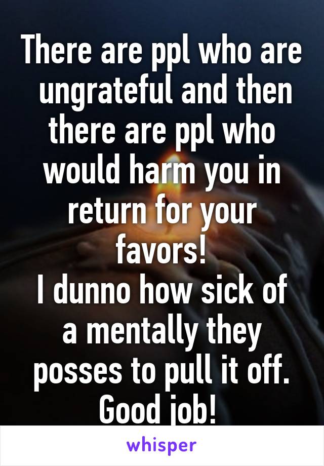 There are ppl who are  ungrateful and then there are ppl who would harm you in return for your favors!
I dunno how sick of a mentally they posses to pull it off.
Good job! 