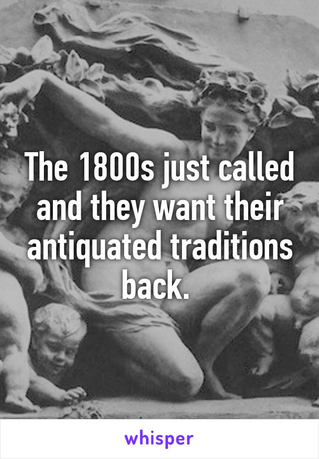 The 1800s just called and they want their antiquated traditions back. 