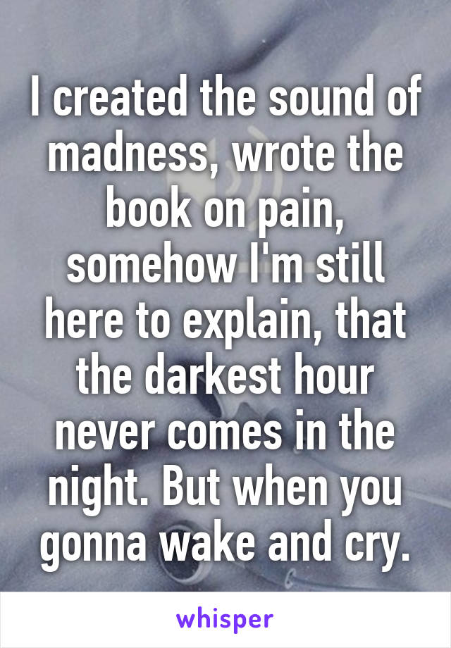 I created the sound of madness, wrote the book on pain, somehow I'm still here to explain, that the darkest hour never comes in the night. But when you gonna wake and cry.